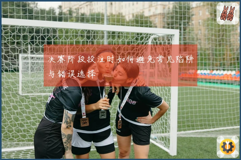 决赛阶段投注时如何避免常见陷阱与错误选择